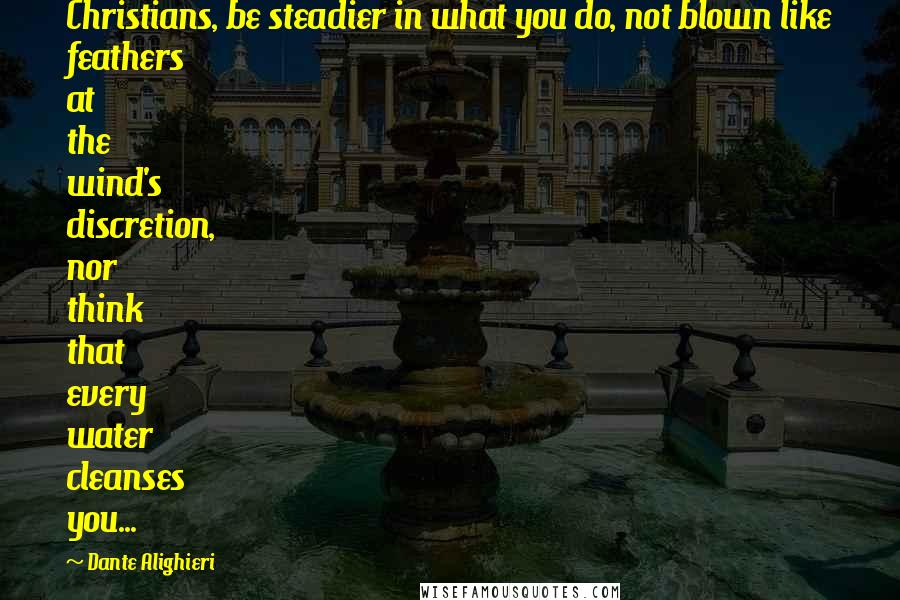 Dante Alighieri Quotes: Christians, be steadier in what you do, not blown like feathers at the wind's discretion, nor think that every water cleanses you...