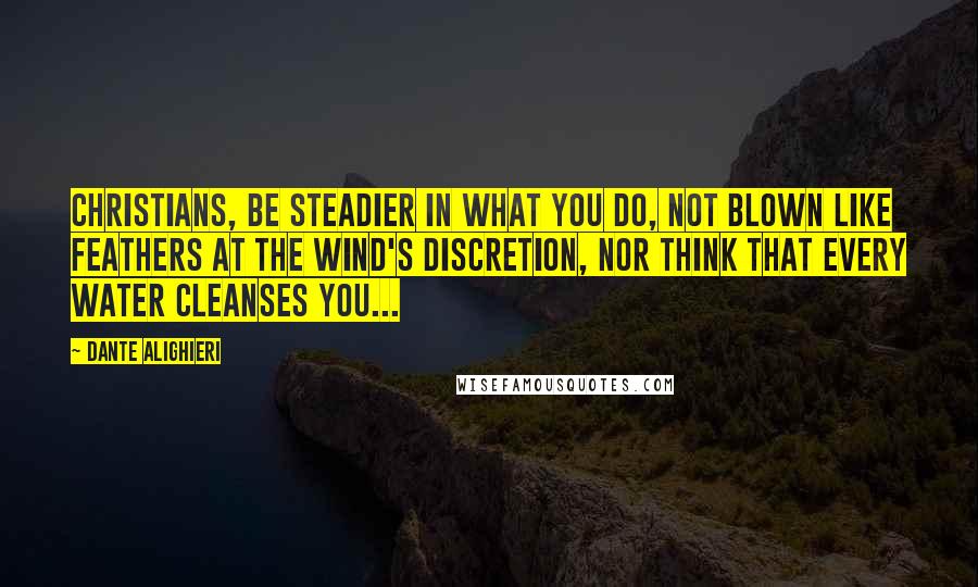 Dante Alighieri Quotes: Christians, be steadier in what you do, not blown like feathers at the wind's discretion, nor think that every water cleanses you...