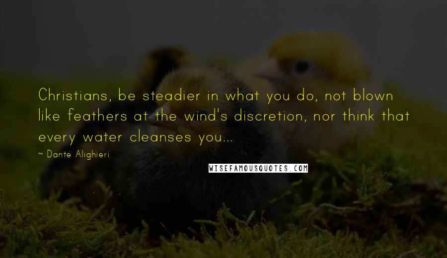 Dante Alighieri Quotes: Christians, be steadier in what you do, not blown like feathers at the wind's discretion, nor think that every water cleanses you...