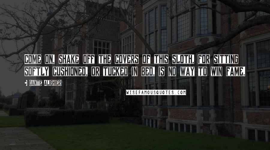 Dante Alighieri Quotes: Come on, shake off the covers of this sloth, for sitting softly cushioned, or tucked in bed, is no way to win fame.