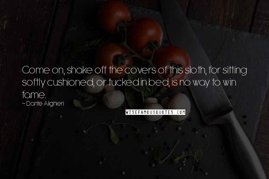 Dante Alighieri Quotes: Come on, shake off the covers of this sloth, for sitting softly cushioned, or tucked in bed, is no way to win fame.