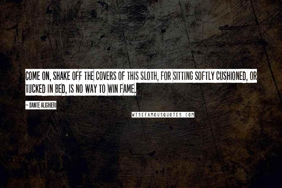 Dante Alighieri Quotes: Come on, shake off the covers of this sloth, for sitting softly cushioned, or tucked in bed, is no way to win fame.