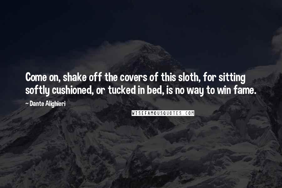 Dante Alighieri Quotes: Come on, shake off the covers of this sloth, for sitting softly cushioned, or tucked in bed, is no way to win fame.