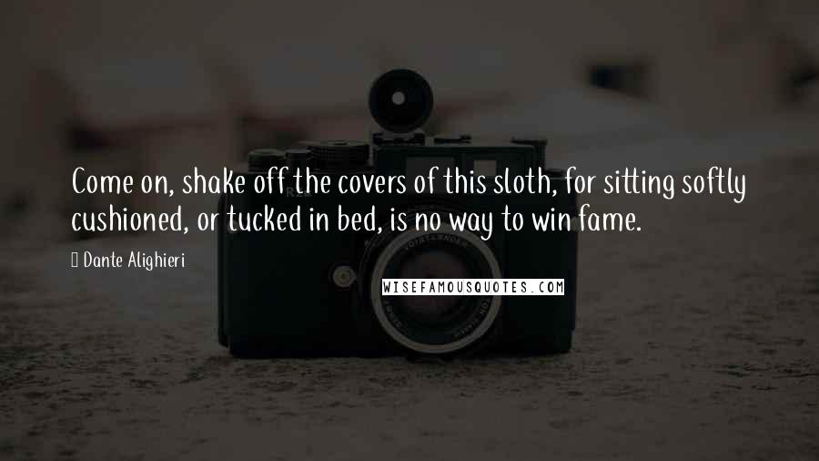 Dante Alighieri Quotes: Come on, shake off the covers of this sloth, for sitting softly cushioned, or tucked in bed, is no way to win fame.