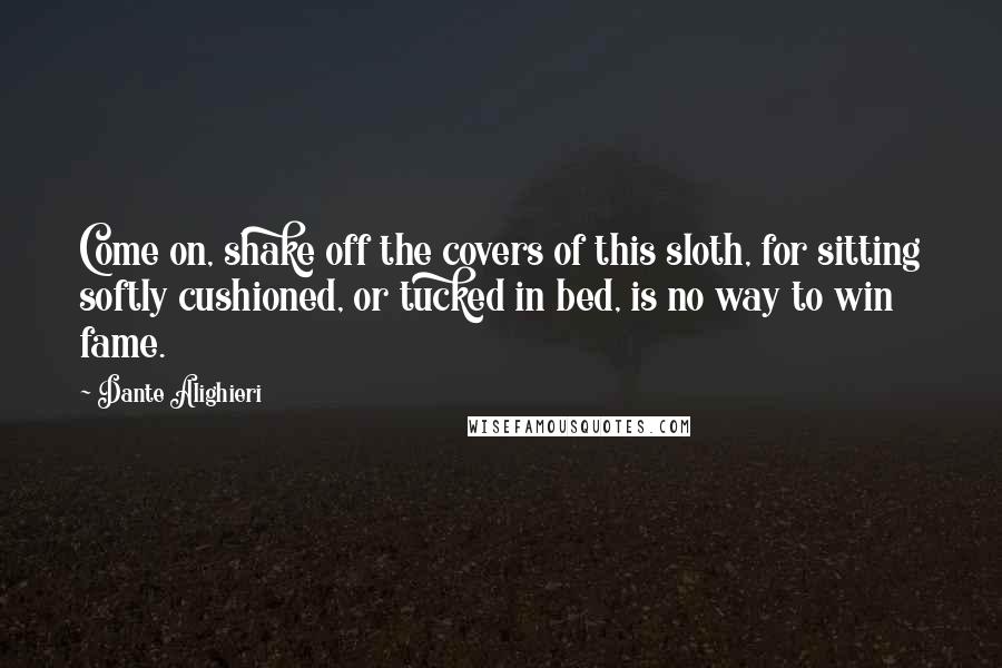 Dante Alighieri Quotes: Come on, shake off the covers of this sloth, for sitting softly cushioned, or tucked in bed, is no way to win fame.