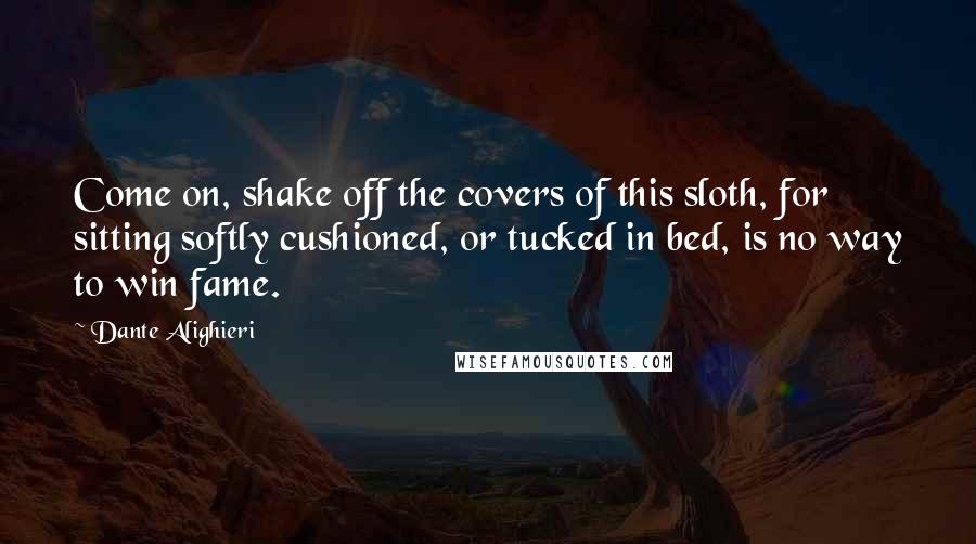 Dante Alighieri Quotes: Come on, shake off the covers of this sloth, for sitting softly cushioned, or tucked in bed, is no way to win fame.