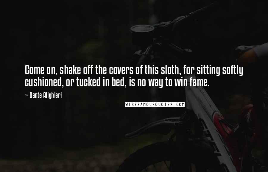 Dante Alighieri Quotes: Come on, shake off the covers of this sloth, for sitting softly cushioned, or tucked in bed, is no way to win fame.