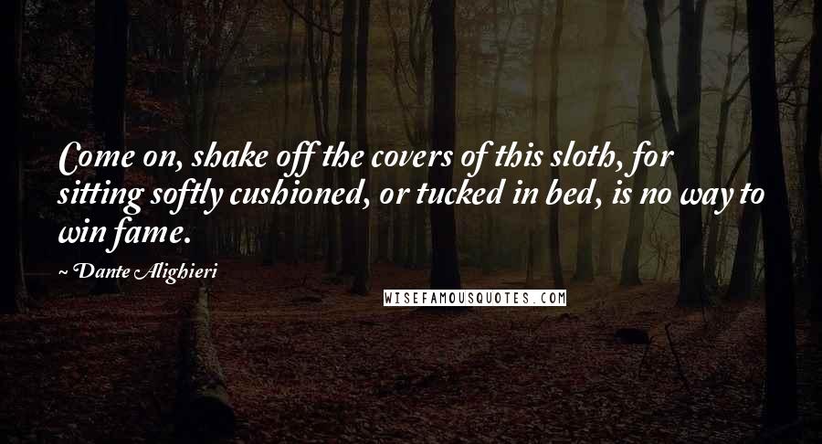 Dante Alighieri Quotes: Come on, shake off the covers of this sloth, for sitting softly cushioned, or tucked in bed, is no way to win fame.