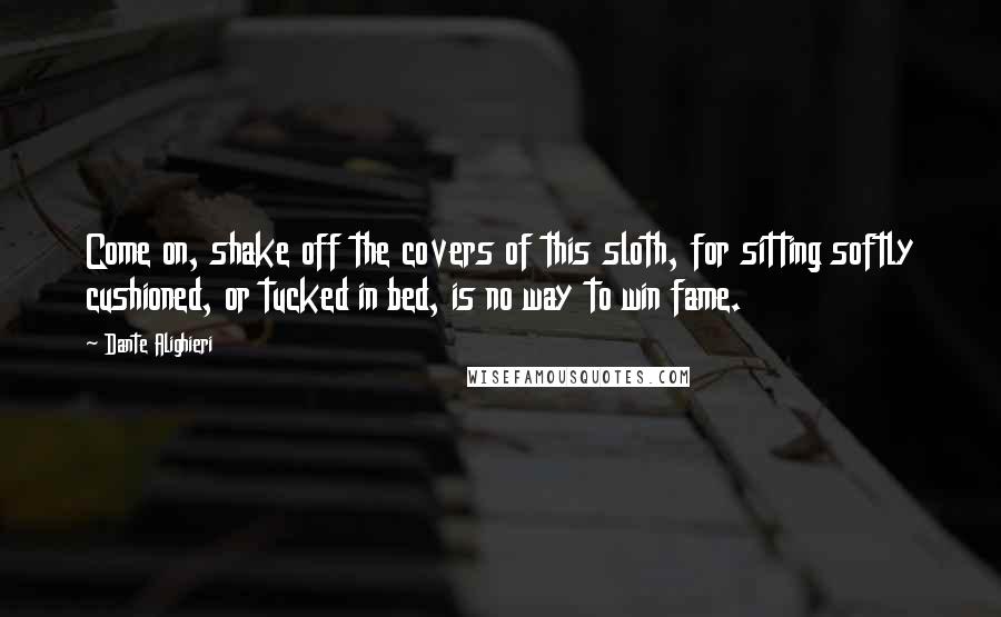 Dante Alighieri Quotes: Come on, shake off the covers of this sloth, for sitting softly cushioned, or tucked in bed, is no way to win fame.