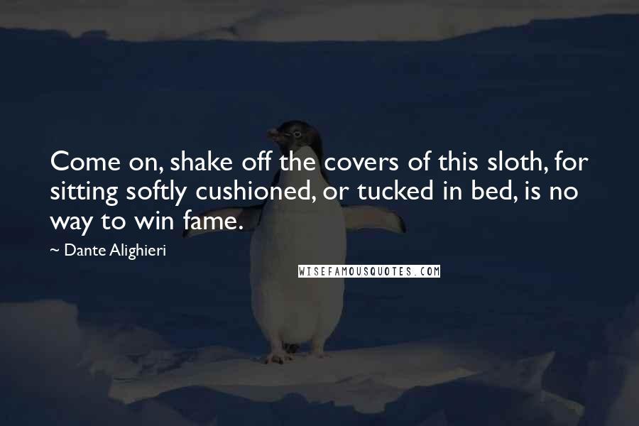 Dante Alighieri Quotes: Come on, shake off the covers of this sloth, for sitting softly cushioned, or tucked in bed, is no way to win fame.