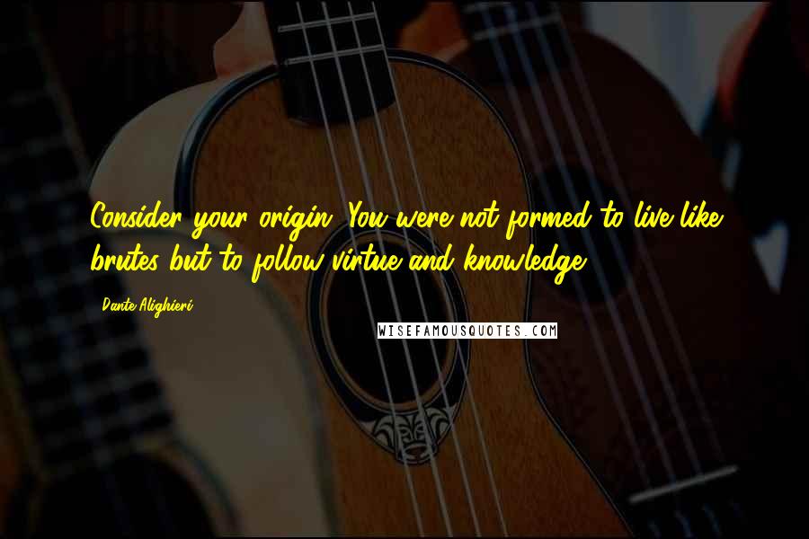 Dante Alighieri Quotes: Consider your origin. You were not formed to live like brutes but to follow virtue and knowledge.