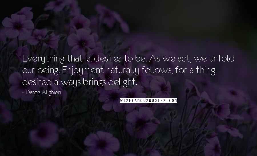 Dante Alighieri Quotes: Everything that is, desires to be. As we act, we unfold our being. Enjoyment naturally follows, for a thing desired always brings delight.