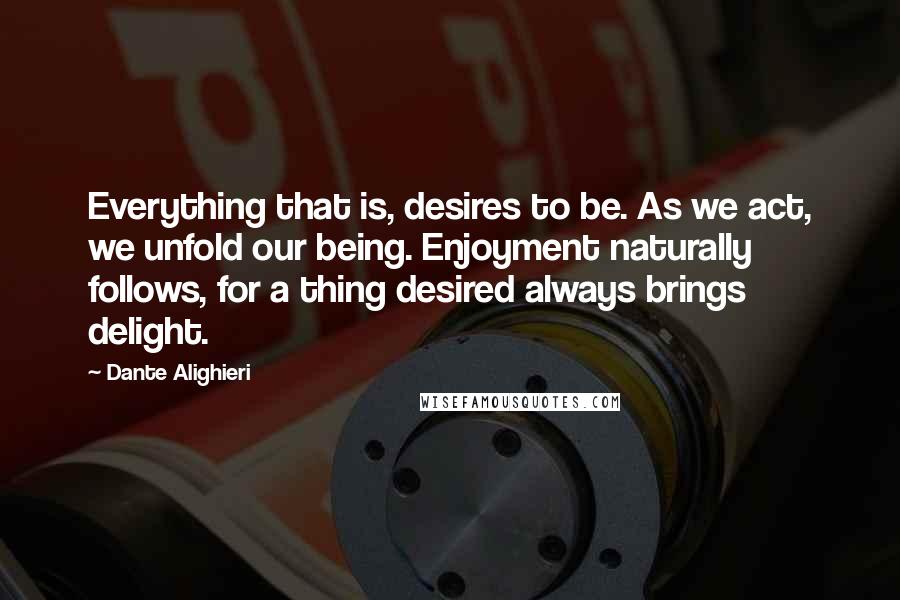 Dante Alighieri Quotes: Everything that is, desires to be. As we act, we unfold our being. Enjoyment naturally follows, for a thing desired always brings delight.