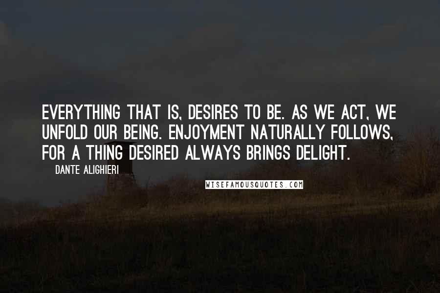 Dante Alighieri Quotes: Everything that is, desires to be. As we act, we unfold our being. Enjoyment naturally follows, for a thing desired always brings delight.