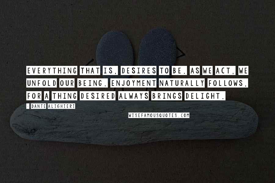 Dante Alighieri Quotes: Everything that is, desires to be. As we act, we unfold our being. Enjoyment naturally follows, for a thing desired always brings delight.