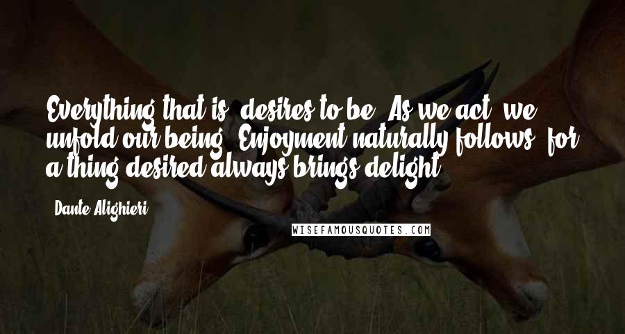 Dante Alighieri Quotes: Everything that is, desires to be. As we act, we unfold our being. Enjoyment naturally follows, for a thing desired always brings delight.