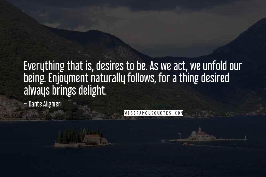 Dante Alighieri Quotes: Everything that is, desires to be. As we act, we unfold our being. Enjoyment naturally follows, for a thing desired always brings delight.