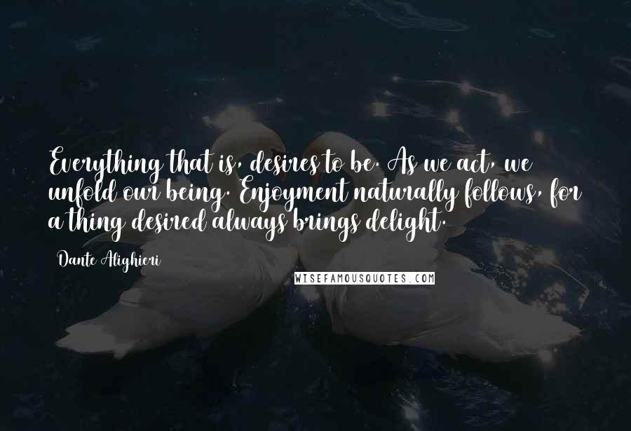 Dante Alighieri Quotes: Everything that is, desires to be. As we act, we unfold our being. Enjoyment naturally follows, for a thing desired always brings delight.