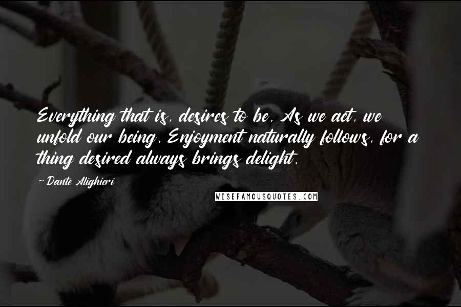 Dante Alighieri Quotes: Everything that is, desires to be. As we act, we unfold our being. Enjoyment naturally follows, for a thing desired always brings delight.