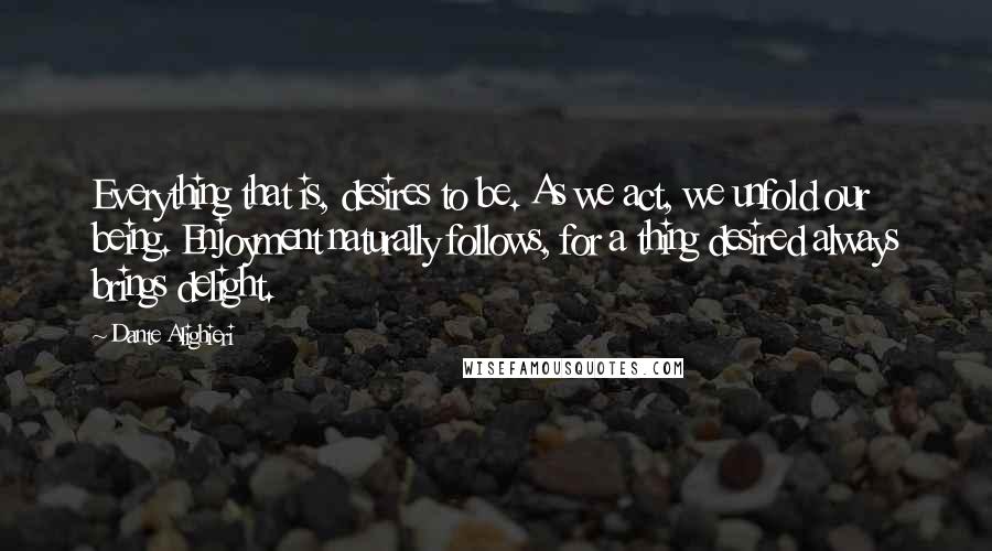 Dante Alighieri Quotes: Everything that is, desires to be. As we act, we unfold our being. Enjoyment naturally follows, for a thing desired always brings delight.