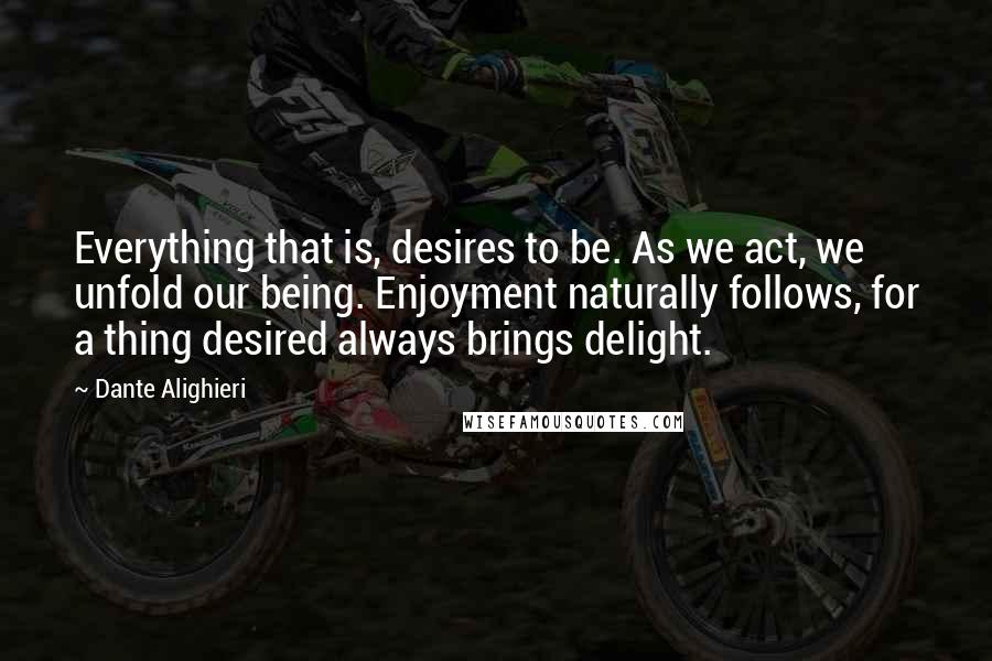 Dante Alighieri Quotes: Everything that is, desires to be. As we act, we unfold our being. Enjoyment naturally follows, for a thing desired always brings delight.