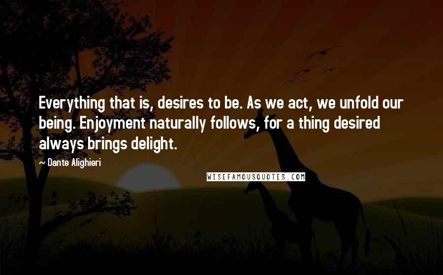 Dante Alighieri Quotes: Everything that is, desires to be. As we act, we unfold our being. Enjoyment naturally follows, for a thing desired always brings delight.