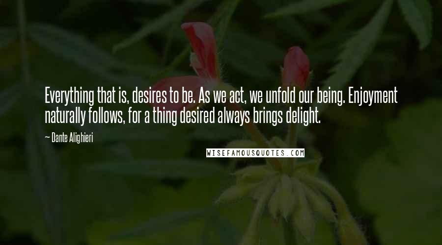 Dante Alighieri Quotes: Everything that is, desires to be. As we act, we unfold our being. Enjoyment naturally follows, for a thing desired always brings delight.