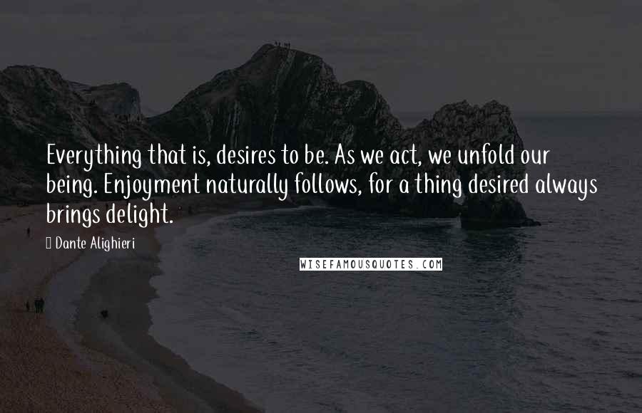 Dante Alighieri Quotes: Everything that is, desires to be. As we act, we unfold our being. Enjoyment naturally follows, for a thing desired always brings delight.