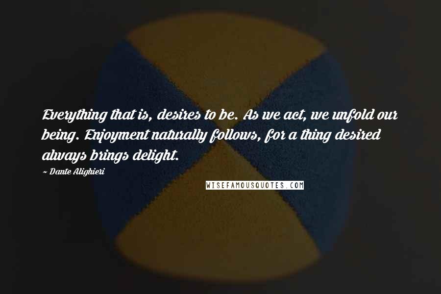 Dante Alighieri Quotes: Everything that is, desires to be. As we act, we unfold our being. Enjoyment naturally follows, for a thing desired always brings delight.