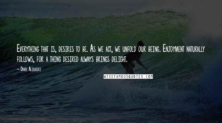 Dante Alighieri Quotes: Everything that is, desires to be. As we act, we unfold our being. Enjoyment naturally follows, for a thing desired always brings delight.