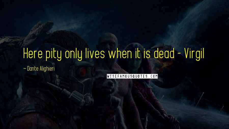 Dante Alighieri Quotes: Here pity only lives when it is dead - Virgil