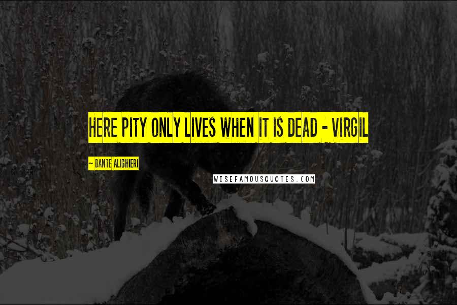 Dante Alighieri Quotes: Here pity only lives when it is dead - Virgil