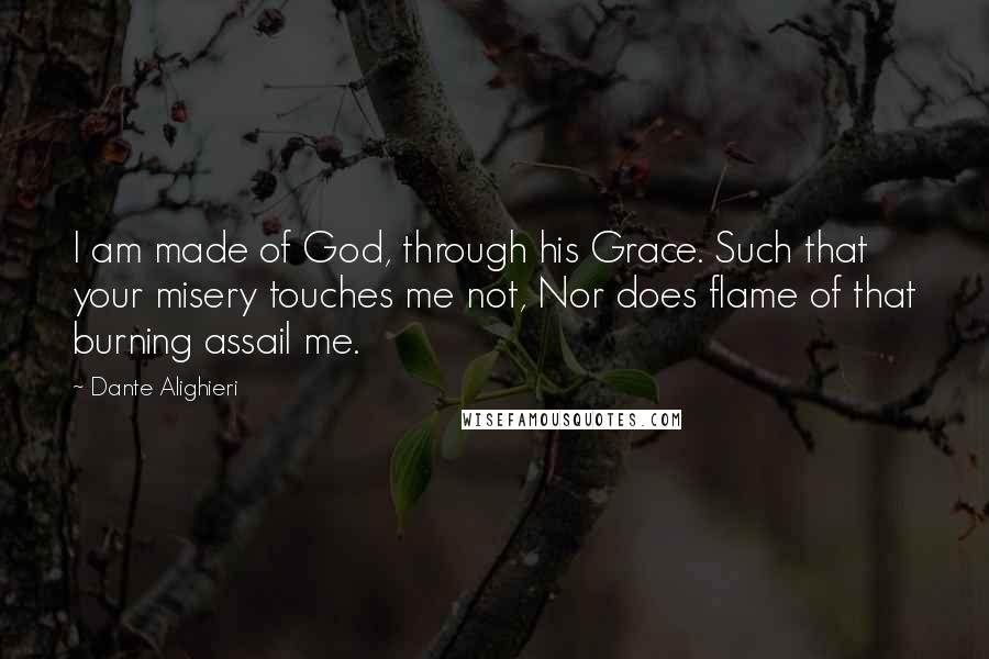 Dante Alighieri Quotes: I am made of God, through his Grace. Such that your misery touches me not, Nor does flame of that burning assail me.