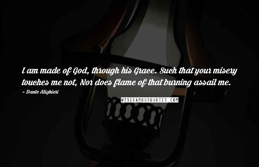 Dante Alighieri Quotes: I am made of God, through his Grace. Such that your misery touches me not, Nor does flame of that burning assail me.