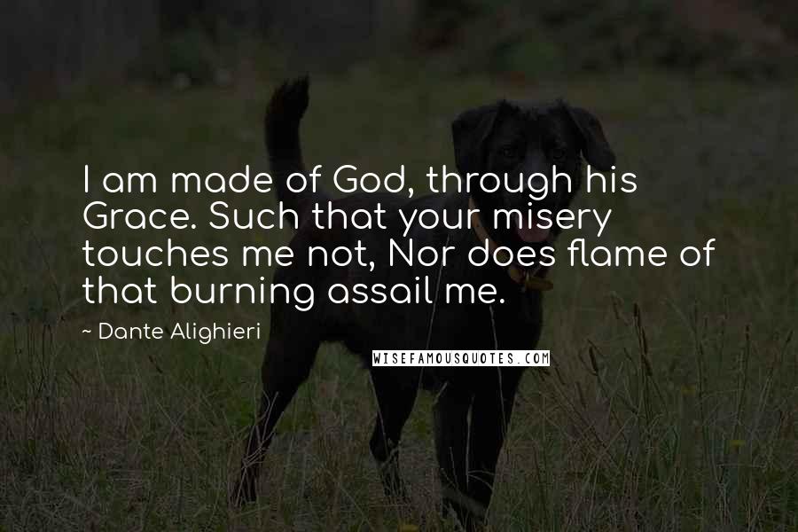 Dante Alighieri Quotes: I am made of God, through his Grace. Such that your misery touches me not, Nor does flame of that burning assail me.