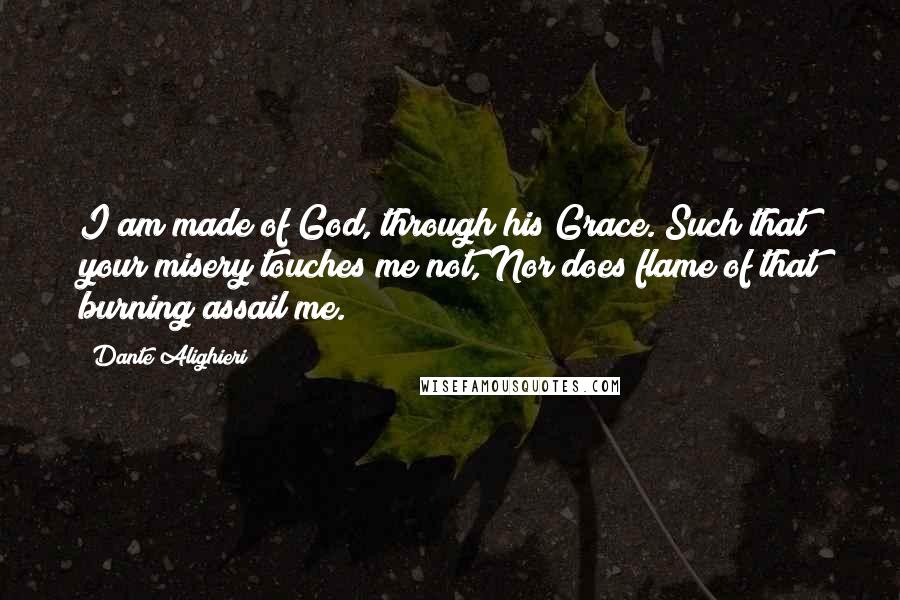 Dante Alighieri Quotes: I am made of God, through his Grace. Such that your misery touches me not, Nor does flame of that burning assail me.