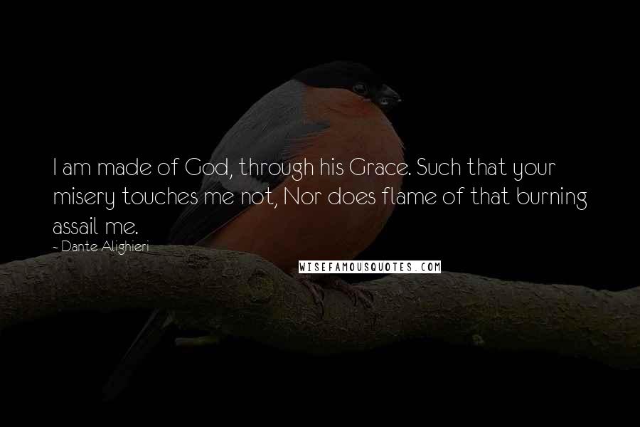 Dante Alighieri Quotes: I am made of God, through his Grace. Such that your misery touches me not, Nor does flame of that burning assail me.