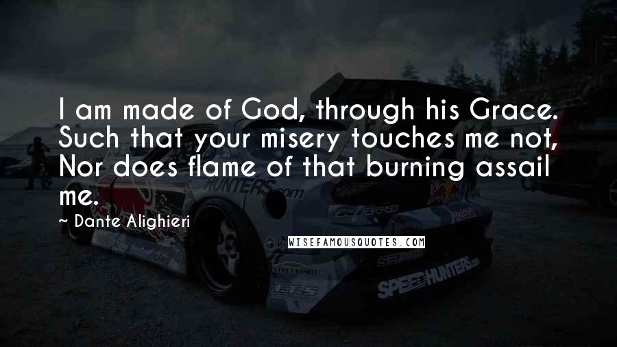 Dante Alighieri Quotes: I am made of God, through his Grace. Such that your misery touches me not, Nor does flame of that burning assail me.