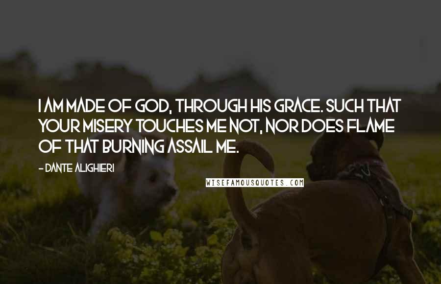 Dante Alighieri Quotes: I am made of God, through his Grace. Such that your misery touches me not, Nor does flame of that burning assail me.