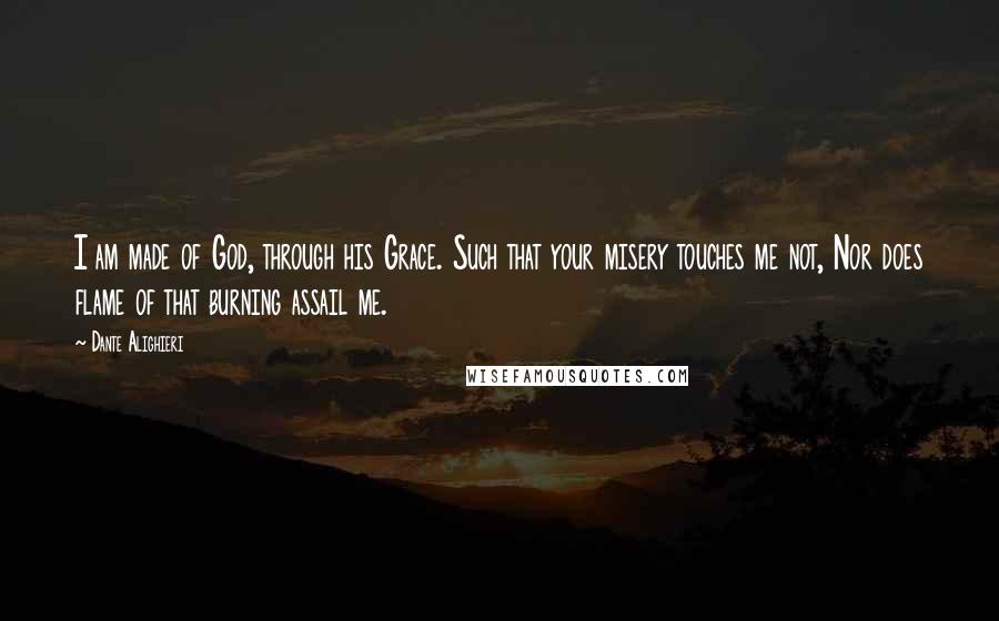 Dante Alighieri Quotes: I am made of God, through his Grace. Such that your misery touches me not, Nor does flame of that burning assail me.