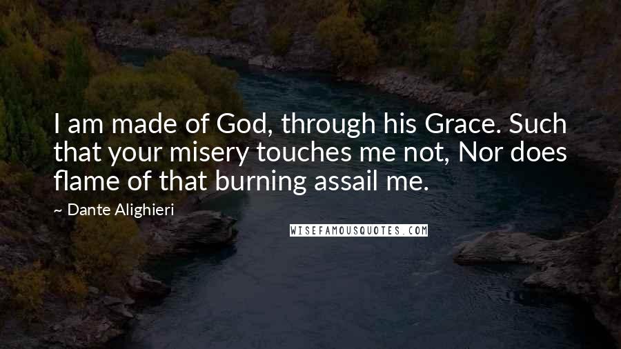 Dante Alighieri Quotes: I am made of God, through his Grace. Such that your misery touches me not, Nor does flame of that burning assail me.