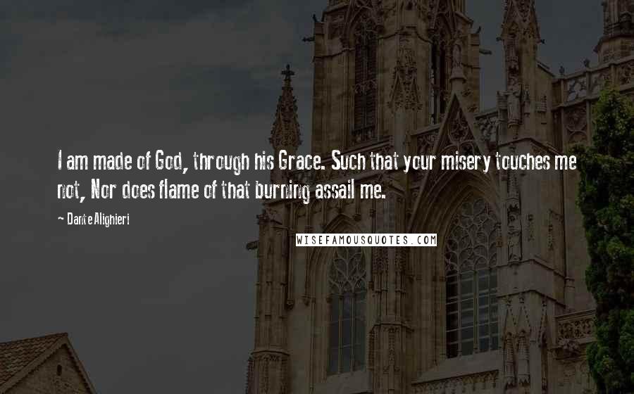 Dante Alighieri Quotes: I am made of God, through his Grace. Such that your misery touches me not, Nor does flame of that burning assail me.