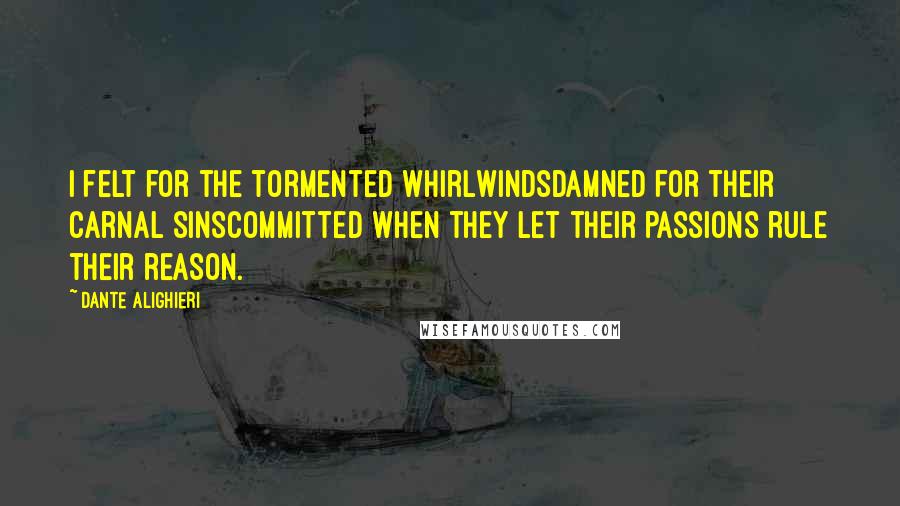 Dante Alighieri Quotes: I felt for the tormented whirlwindsDamned for their carnal sinsCommitted when they let their passions rule their reason.