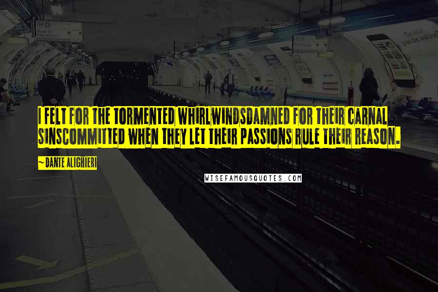 Dante Alighieri Quotes: I felt for the tormented whirlwindsDamned for their carnal sinsCommitted when they let their passions rule their reason.