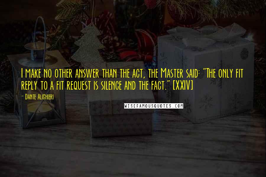 Dante Alighieri Quotes: I make no other answer than the act, the Master said: "The only fit reply to a fit request is silence and the fact." [XXIV]