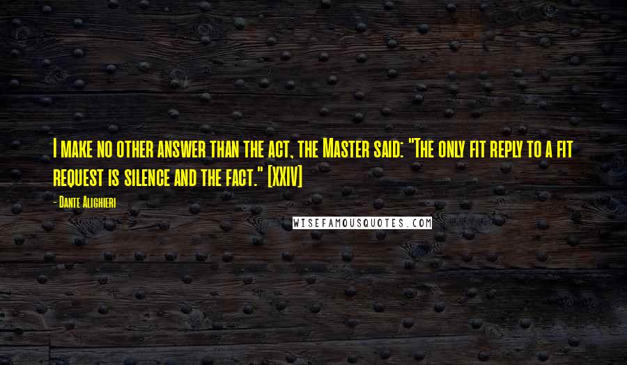 Dante Alighieri Quotes: I make no other answer than the act, the Master said: "The only fit reply to a fit request is silence and the fact." [XXIV]