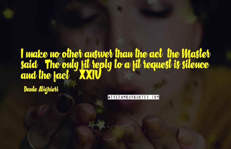 Dante Alighieri Quotes: I make no other answer than the act, the Master said: "The only fit reply to a fit request is silence and the fact." [XXIV]