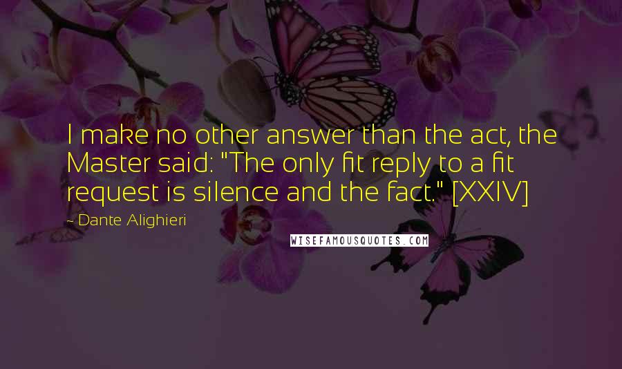 Dante Alighieri Quotes: I make no other answer than the act, the Master said: "The only fit reply to a fit request is silence and the fact." [XXIV]