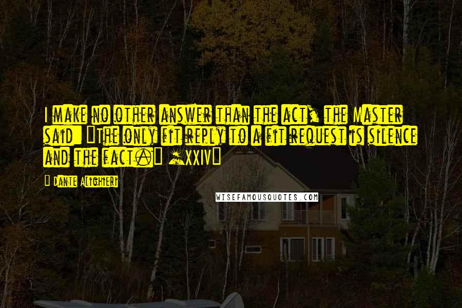 Dante Alighieri Quotes: I make no other answer than the act, the Master said: "The only fit reply to a fit request is silence and the fact." [XXIV]