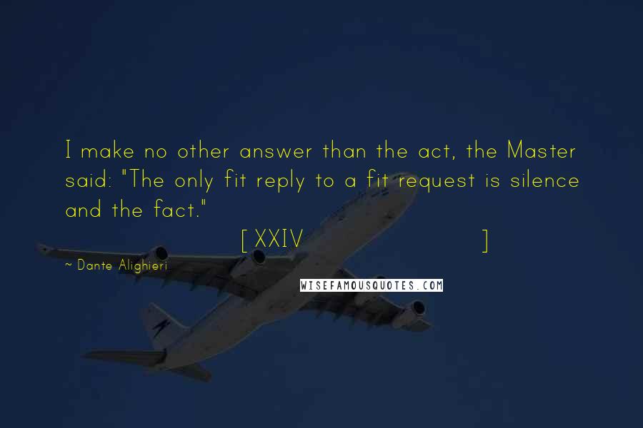 Dante Alighieri Quotes: I make no other answer than the act, the Master said: "The only fit reply to a fit request is silence and the fact." [XXIV]